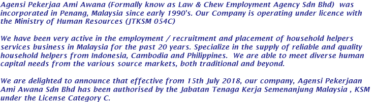 Agensi Pekerjaa Ami Awana (Formally know as Law & Chew Employment Agency Sdn Bhd) was incorporated in Penang, Malaysia since early 1990's. Our Company is operating under licence with the Ministry of Human Resources (JTKSM 054C) We have been very active in the employment / recruitment and placement of household helpers services business in Malaysia for the past 20 years. Specialize in the supply of reliable and quality household helpers from Indonesia, Cambodia and Philippines. We are able to meet diverse human capital needs from the various source markets, both traditional and beyond. We are delighted to announce that effective from 15th July 2018, our company, Agensi Pekerjaan Ami Awana Sdn Bhd has been authorised by the Jabatan Tenaga Kerja Semenanjung Malaysia , KSM under the License Category C.