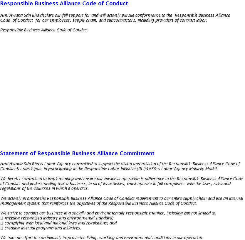 Responsible Business Alliance Code of Conduct Ami Awana Sdn Bhd declare our full support for and will actively pursue conformance to the Responsible Business Alliance Code of Conduct for our employees, supply chain, and subcontractors, including providers of contract labor. Responsible Business Alliance Code of Conduct Statement of Responsible Business Alliance Commitment Ami Awana Sdn Bhd is Labor Agency committed to support the vision and mission of the Responsible Business Alliance Code of Conduct by participate in participating in the Responsible Labor Initiative (RLI)'s Labor Agency Maturity Model. We hereby committed to implementing and ensure our business operation is adherence to the Responsible Business Alliance Code of Conduct and understanding that a business, in all of its activities, must operate in full compliance with the laws, rules and regulations of the countries in which it operates. We actively promote the Responsible Business Alliance Code of Conduct requirement to our entire supply chain and use an internal management system that reinforces the objectives of the Responsible Business Alliance Code of Conduct. We strive to conduct our business in a socially and environmentally responsible manner, including but not limited to:  meeting recognized industry and environmental standard;  complying with local and national laws and regulations; and  creating internal program and initiatives. We take an effort to continuously improve the living, working and environmental conditions in our operation.
